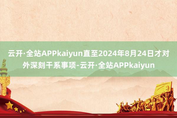 云开·全站APPkaiyun直至2024年8月24日才对外深刻干系事项-云开·全站APPkaiyun