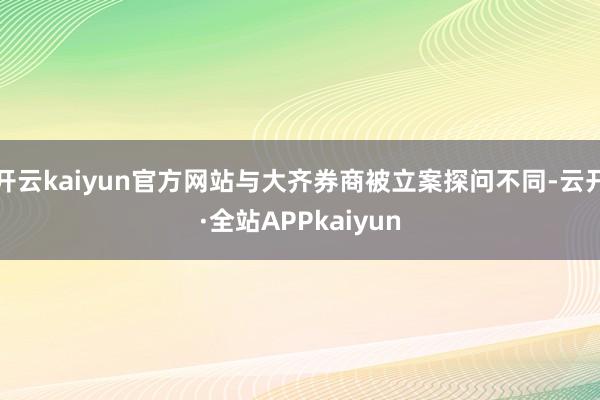 开云kaiyun官方网站与大齐券商被立案探问不同-云开·全站APPkaiyun
