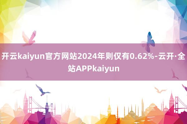 开云kaiyun官方网站2024年则仅有0.62%-云开·全站APPkaiyun