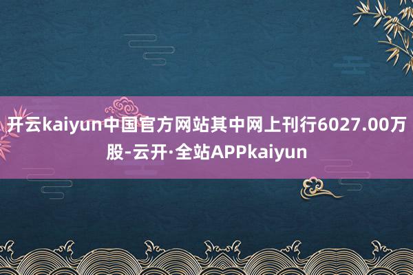 开云kaiyun中国官方网站其中网上刊行6027.00万股-云开·全站APPkaiyun