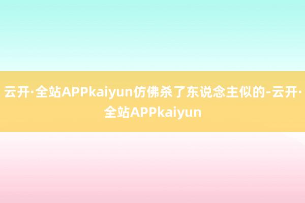 云开·全站APPkaiyun仿佛杀了东说念主似的-云开·全站APPkaiyun