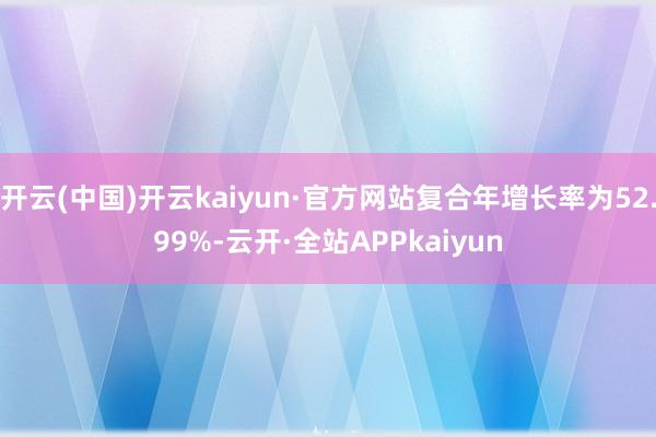 开云(中国)开云kaiyun·官方网站复合年增长率为52.99%-云开·全站APPkaiyun