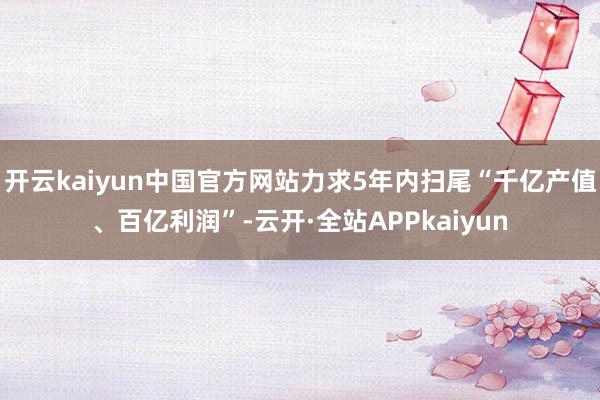 开云kaiyun中国官方网站力求5年内扫尾“千亿产值、百亿利润”-云开·全站APPkaiyun