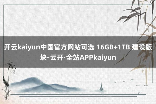 开云kaiyun中国官方网站可选 16GB+1TB 建设版块-云开·全站APPkaiyun