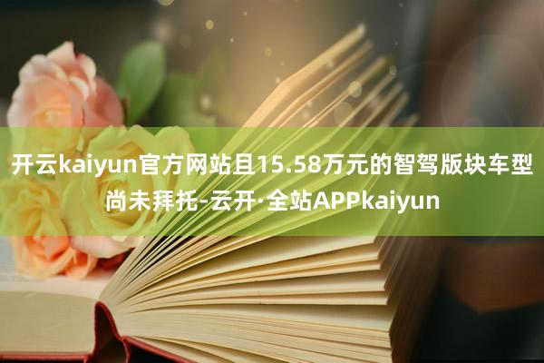 开云kaiyun官方网站且15.58万元的智驾版块车型尚未拜托-云开·全站APPkaiyun