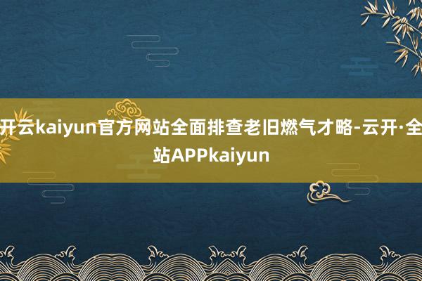 开云kaiyun官方网站全面排查老旧燃气才略-云开·全站APPkaiyun