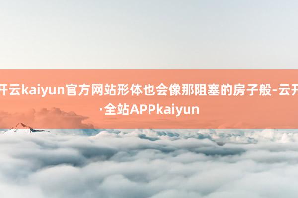 开云kaiyun官方网站形体也会像那阻塞的房子般-云开·全站APPkaiyun