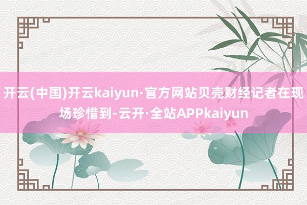 开云(中国)开云kaiyun·官方网站贝壳财经记者在现场珍惜到-云开·全站APPkaiyun