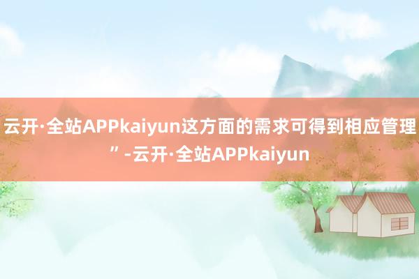云开·全站APPkaiyun这方面的需求可得到相应管理”-云开·全站APPkaiyun