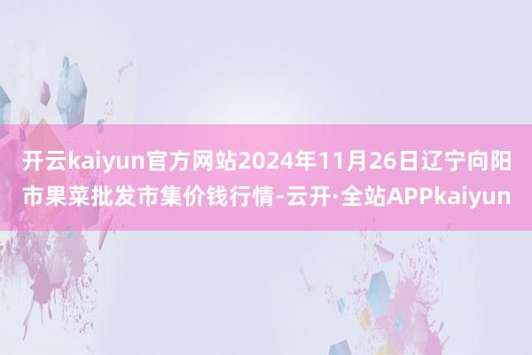 开云kaiyun官方网站2024年11月26日辽宁向阳市果菜批发市集价钱行情-云开·全站APPkaiyun