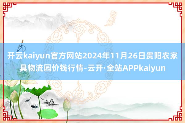 开云kaiyun官方网站2024年11月26日贵阳农家具物流园价钱行情-云开·全站APPkaiyun