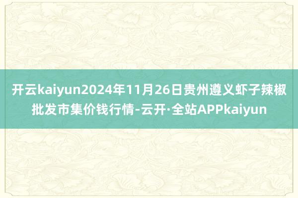 开云kaiyun2024年11月26日贵州遵义虾子辣椒批发市集价钱行情-云开·全站APPkaiyun