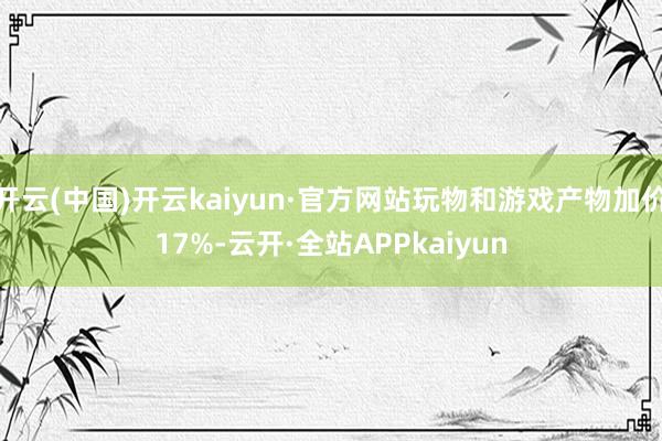 开云(中国)开云kaiyun·官方网站玩物和游戏产物加价17%-云开·全站APPkaiyun