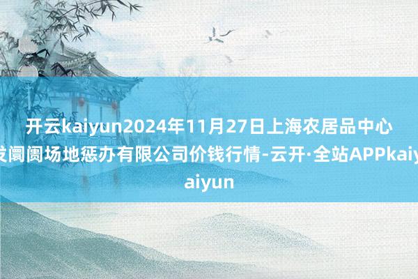 开云kaiyun2024年11月27日上海农居品中心批发阛阓场地惩办有限公司价钱行情-云开·全站APPkaiyun