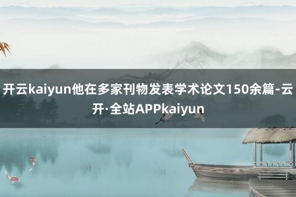 开云kaiyun他在多家刊物发表学术论文150余篇-云开·全站APPkaiyun