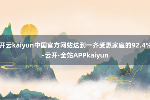 开云kaiyun中国官方网站达到一齐受惠家庭的92.4%-云开·全站APPkaiyun