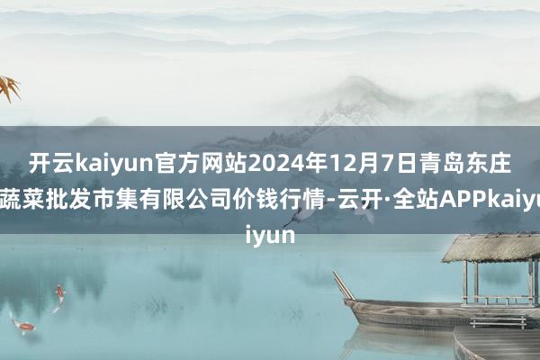 开云kaiyun官方网站2024年12月7日青岛东庄头蔬菜批发市集有限公司价钱行情-云开·全站APPkaiyun