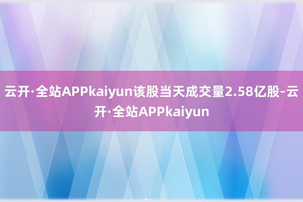 云开·全站APPkaiyun该股当天成交量2.58亿股-云开·全站APPkaiyun