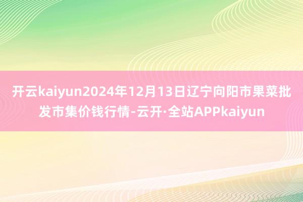 开云kaiyun2024年12月13日辽宁向阳市果菜批发市集价钱行情-云开·全站APPkaiyun