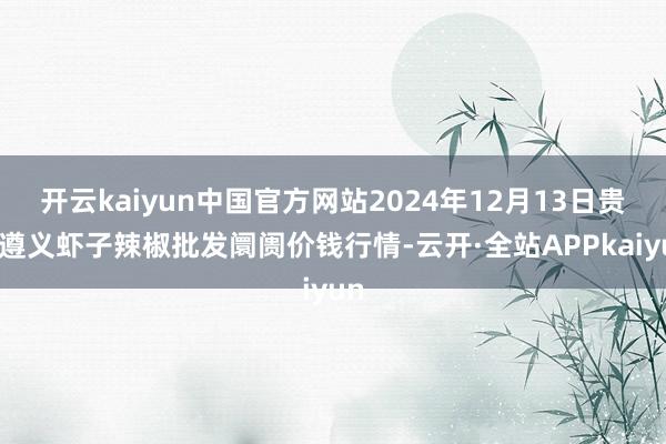 开云kaiyun中国官方网站2024年12月13日贵州遵义虾子辣椒批发阛阓价钱行情-云开·全站APPkaiyun