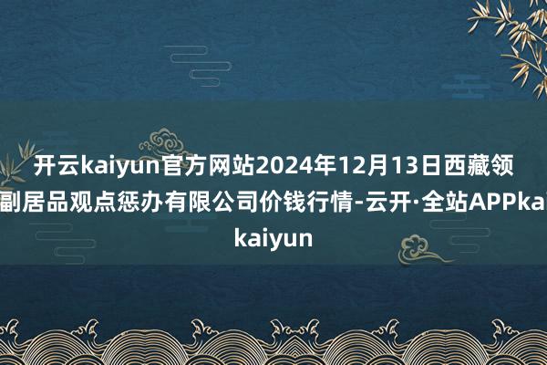 开云kaiyun官方网站2024年12月13日西藏领峰农副居品观点惩办有限公司价钱行情-云开·全站APPkaiyun