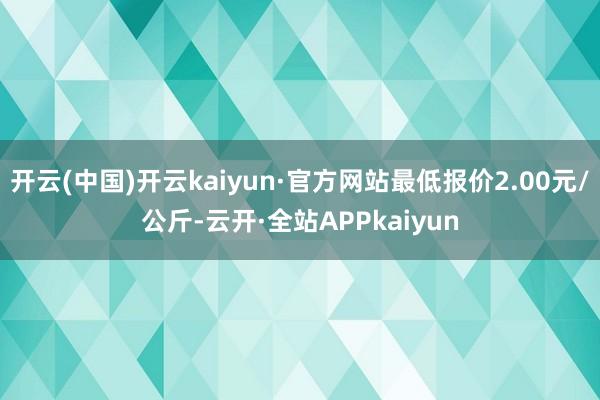 开云(中国)开云kaiyun·官方网站最低报价2.00元/公斤-云开·全站APPkaiyun