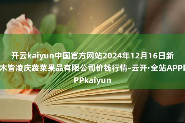 开云kaiyun中国官方网站2024年12月16日新疆乌鲁木皆凌庆蔬菜果品有限公司价钱行情-云开·全站APPkaiyun
