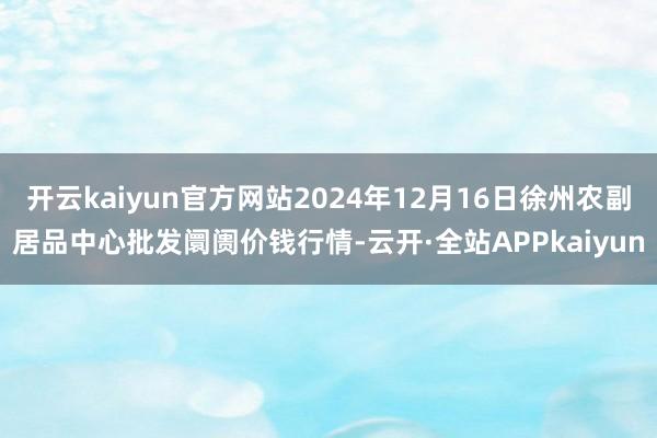 开云kaiyun官方网站2024年12月16日徐州农副居品中心批发阛阓价钱行情-云开·全站APPkaiyun