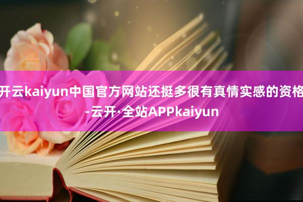 开云kaiyun中国官方网站还挺多很有真情实感的资格-云开·全站APPkaiyun