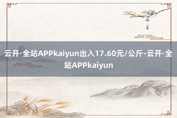云开·全站APPkaiyun出入17.60元/公斤-云开·全站APPkaiyun