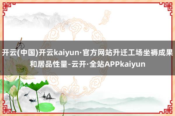 开云(中国)开云kaiyun·官方网站升迁工场坐褥成果和居品性量-云开·全站APPkaiyun