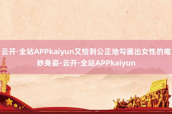云开·全站APPkaiyun又恰到公正地勾画出女性的唯妙身姿-云开·全站APPkaiyun