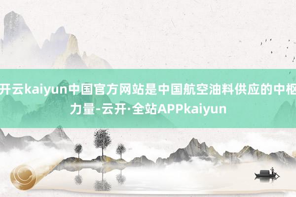 开云kaiyun中国官方网站是中国航空油料供应的中枢力量-云开·全站APPkaiyun