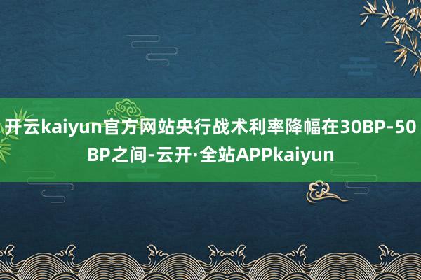 开云kaiyun官方网站央行战术利率降幅在30BP-50BP之间-云开·全站APPkaiyun