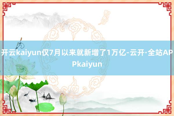 开云kaiyun仅7月以来就新增了1万亿-云开·全站APPkaiyun