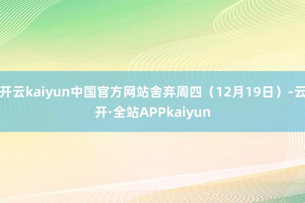 开云kaiyun中国官方网站舍弃周四（12月19日）-云开·全站APPkaiyun