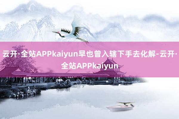 云开·全站APPkaiyun早也曾入辖下手去化解-云开·全站APPkaiyun
