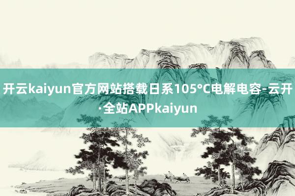 开云kaiyun官方网站搭载日系105°C电解电容-云开·全站APPkaiyun