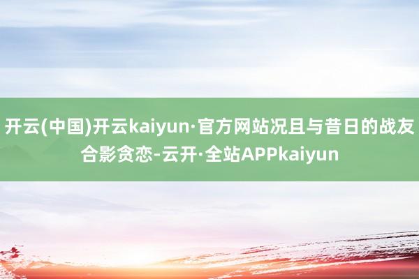 开云(中国)开云kaiyun·官方网站况且与昔日的战友合影贪恋-云开·全站APPkaiyun