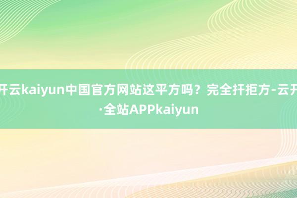 开云kaiyun中国官方网站这平方吗?完全扞拒方-云开·全站APPkaiyun
