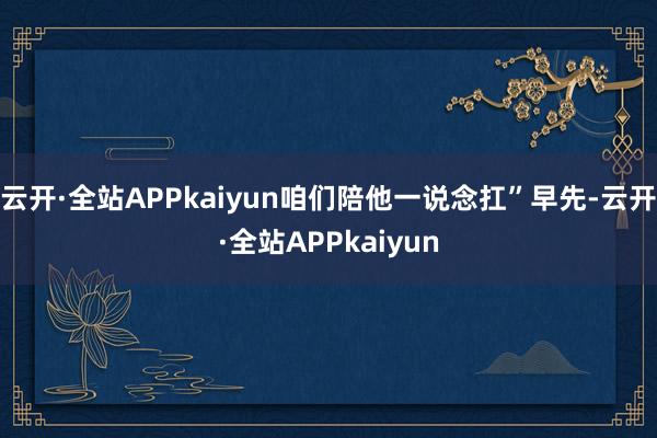 云开·全站APPkaiyun咱们陪他一说念扛”早先-云开·全站APPkaiyun