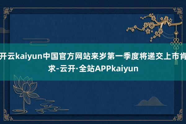 开云kaiyun中国官方网站来岁第一季度将递交上市肯求-云开·全站APPkaiyun