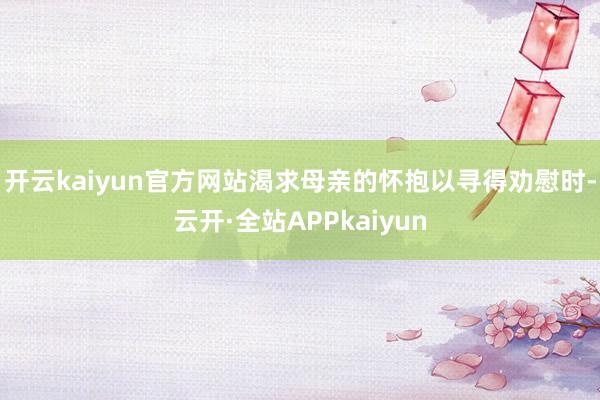 开云kaiyun官方网站渴求母亲的怀抱以寻得劝慰时-云开·全站APPkaiyun