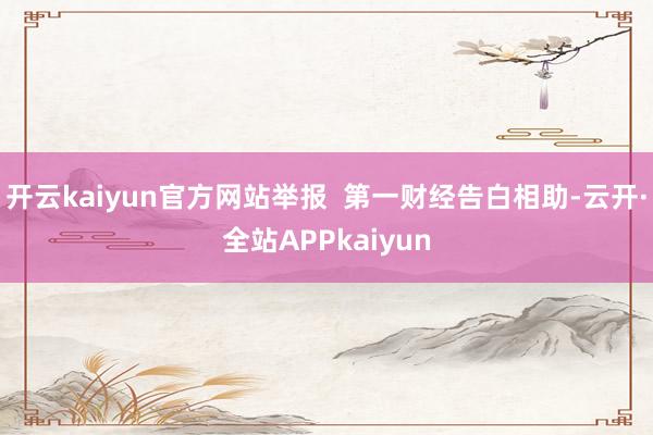 开云kaiyun官方网站举报  第一财经告白相助-云开·全站APPkaiyun