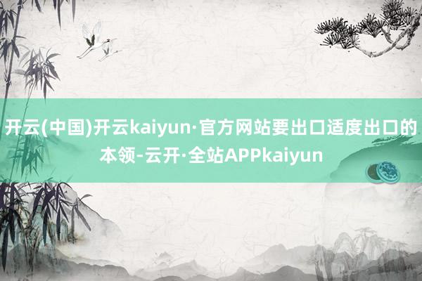 开云(中国)开云kaiyun·官方网站要出口适度出口的本领-云开·全站APPkaiyun