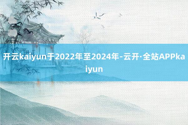 开云kaiyun于2022年至2024年-云开·全站APPkaiyun