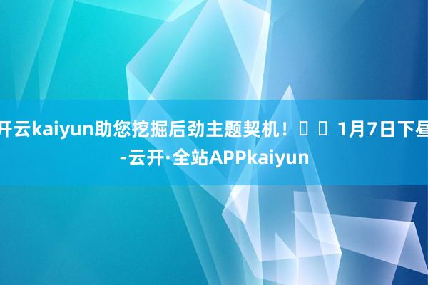 开云kaiyun助您挖掘后劲主题契机！		1月7日下昼-云开·全站APPkaiyun