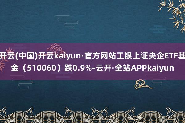 开云(中国)开云kaiyun·官方网站工银上证央企ETF基金（510060）跌0.9%-云开·全站APPkaiyun