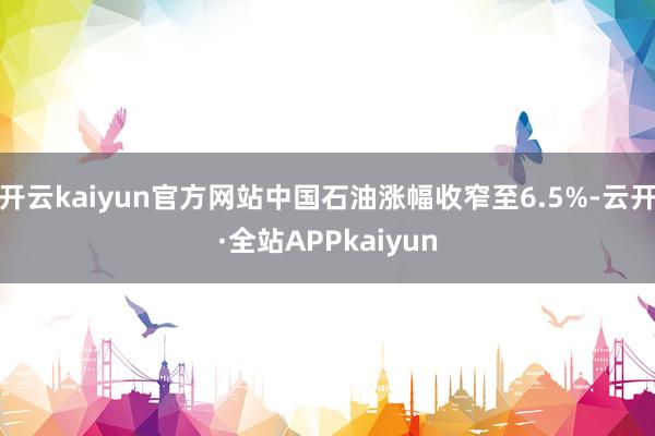 开云kaiyun官方网站中国石油涨幅收窄至6.5%-云开·全站APPkaiyun
